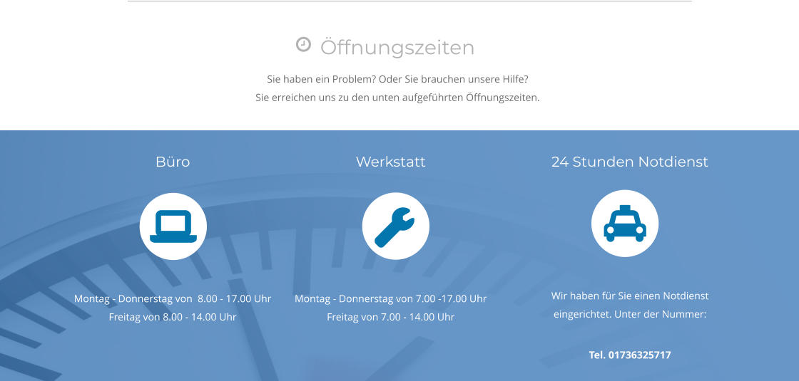 Öffnungszeiten Sie haben ein Problem? Oder Sie brauchen unsere Hilfe? Sie erreichen uns zu den unten aufgeführten Öffnungszeiten.  Büro       Montag - Donnerstag von  8.00 - 17.00 Uhr Freitag von 8.00 - 14.00 Uhr Werkstatt       Montag - Donnerstag von 7.00 -17.00 Uhr Freitag von 7.00 - 14.00 Uhr 24 Stunden Notdienst       Wir haben für Sie einen Notdienst eingerichtet. Unter der Nummer:  Tel. 01736325717