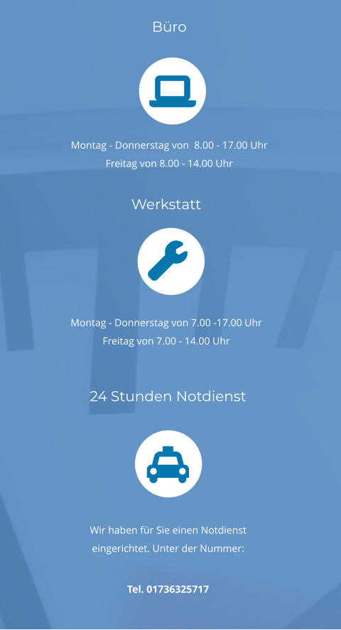 24 Stunden Notdienst       Wir haben für Sie einen Notdienst eingerichtet. Unter der Nummer:  Tel. 01736325717  Werkstatt      Montag - Donnerstag von 7.00 -17.00 Uhr Freitag von 7.00 - 14.00 Uhr Büro      Montag - Donnerstag von  8.00 - 17.00 Uhr Freitag von 8.00 - 14.00 Uhr